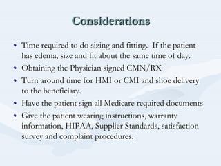 ConsiderationsConsiderationsConsiderations
•• Time required to do sizing and fitting. If the patientTime required to do sizing and fitting. If the patient
has edema, size and fit about the same time of day.has edema, size and fit about the same time of day.
•• Obtaining the Physician signed CMN/RXObtaining the Physician signed CMN/RX
•• Turn around time for HMI or CMI and shoe deliveryTurn around time for HMI or CMI and shoe delivery
to the beneficiary.to the beneficiary.
•• Have the patient sign all Medicare required documentsHave the patient sign all Medicare required documents
•• Give the patient wearing instructions, warrantyGive the patient wearing instructions, warranty
information, HIPAA, Supplier Standards, satisfactioninformation, HIPAA, Supplier Standards, satisfaction
survey and complaint procedures.survey and complaint procedures.
 