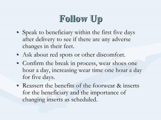 Follow UpFollow UpFollow Up
•• Speak to beneficiary within the first five daysSpeak to beneficiary within the first five days
after delivery to see if there are any adverseafter delivery to see if there are any adverse
changes in their feet.changes in their feet.
•• Ask about red spots or other discomfort.Ask about red spots or other discomfort.
•• Confirm the break in process, wear shoes oneConfirm the break in process, wear shoes one
hour a day, increasing wear time one hour a dayhour a day, increasing wear time one hour a day
for five days.for five days.
•• Reassert the benefits of the footwear & insertsReassert the benefits of the footwear & inserts
for the beneficiary and the importance offor the beneficiary and the importance of
changing inserts as scheduled.changing inserts as scheduled.
 
