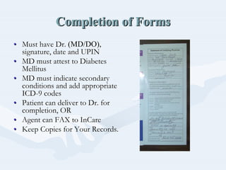 Completion of FormsCompletion of FormsCompletion of Forms
•• Must have Dr.Must have Dr. (MD/DO),(MD/DO),
signature, date and UPINsignature, date and UPIN
•• MD must attest to DiabetesMD must attest to Diabetes
MellitusMellitus
•• MD must indicate secondaryMD must indicate secondary
conditions and add appropriateconditions and add appropriate
ICDICD--9 codes9 codes
•• Patient can deliver to Dr. forPatient can deliver to Dr. for
completion, ORcompletion, OR
•• Agent can FAX toAgent can FAX to InCareInCare
•• Keep Copies for Your Records.Keep Copies for Your Records.
 