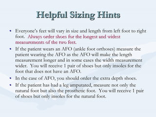 Helpful Sizing HintsHelpful Sizing HintsHelpful Sizing Hints
•• EveryoneEveryone’’s feet will vary in size and length from left foot to rights feet will vary in size and length from left foot to right
foot.foot. Always order shoes for the longest and widestAlways order shoes for the longest and widest
measurements of the two feet.measurements of the two feet.
•• If the patient wears an AFO (ankle foot orthoses) measure theIf the patient wears an AFO (ankle foot orthoses) measure the
patient wearing the AFO as the AFO will make the lengthpatient wearing the AFO as the AFO will make the length
measurement longer and in some cases the width measurementmeasurement longer and in some cases the width measurement
wider. You will receive 1 pair of shoes but only insoles for thwider. You will receive 1 pair of shoes but only insoles for thee
foot that does not have an AFO.foot that does not have an AFO.
•• In the case of AFO, you should order the extra depth shoes.In the case of AFO, you should order the extra depth shoes.
•• If the patient has had a leg amputated, measure not only theIf the patient has had a leg amputated, measure not only the
natural foot but also the prosthetic foot. You will receive 1 pnatural foot but also the prosthetic foot. You will receive 1 pairair
of shoes but only insoles for the natural foot.of shoes but only insoles for the natural foot.
 