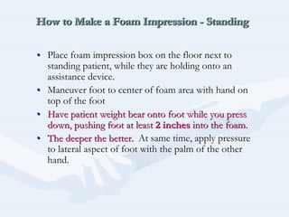 How to Make a Foam Impression - StandingHow to Make a Foam ImpressionHow to Make a Foam Impression -- StandingStanding
•• Place foam impression box on the floor next toPlace foam impression box on the floor next to
standing patient, while they are holding onto anstanding patient, while they are holding onto an
assistance device.assistance device.
•• Maneuver foot to center of foam area with hand onManeuver foot to center of foam area with hand on
top of the foottop of the foot
•• Have patient weight bear onto foot while you pressHave patient weight bear onto foot while you press
down, pushing foot at leastdown, pushing foot at least 2 inches2 inches into the foam.into the foam.
•• The deeper the better.The deeper the better. At same time, apply pressureAt same time, apply pressure
to lateral aspect of foot with the palm of the otherto lateral aspect of foot with the palm of the other
hand.hand.
 