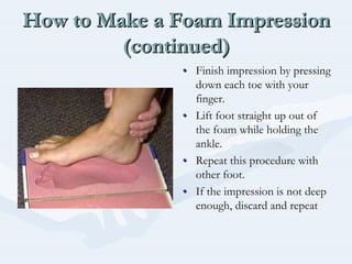 How to Make a Foam Impression
(continued)
How to Make a Foam ImpressionHow to Make a Foam Impression
(continued)(continued)
•• Finish impression by pressingFinish impression by pressing
down each toe with yourdown each toe with your
finger.finger.
•• Lift foot straight up out ofLift foot straight up out of
the foam while holding thethe foam while holding the
ankle.ankle.
•• Repeat this procedure withRepeat this procedure with
other foot.other foot.
•• If the impression is not deepIf the impression is not deep
enough, discard and repeatenough, discard and repeat
 