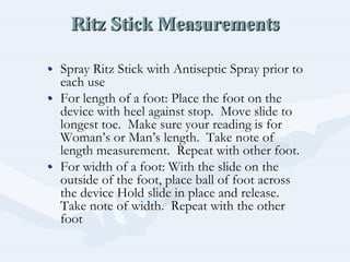 Ritz Stick MeasurementsRitz Stick MeasurementsRitz Stick Measurements
•• Spray Ritz Stick with Antiseptic Spray prior toSpray Ritz Stick with Antiseptic Spray prior to
each useeach use
•• For length of a foot: Place the foot on theFor length of a foot: Place the foot on the
device with heel against stop. Move slide todevice with heel against stop. Move slide to
longest toe. Make sure your reading is forlongest toe. Make sure your reading is for
WomanWoman’’s or Mans or Man’’s length. Take note ofs length. Take note of
length measurement. Repeat with other foot.length measurement. Repeat with other foot.
•• For width of a foot: With the slide on theFor width of a foot: With the slide on the
outside of the foot, place ball of foot acrossoutside of the foot, place ball of foot across
the device Hold slide in place and release.the device Hold slide in place and release.
Take note of width. Repeat with the otherTake note of width. Repeat with the other
footfoot
 