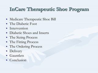 InCare Therapeutic Shoe ProgramInCareInCare Therapeutic Shoe ProgramTherapeutic Shoe Program
•• Medicare Therapeutic Shoe BillMedicare Therapeutic Shoe Bill
•• The Diabetic FootThe Diabetic Foot
•• InterventionIntervention
•• Diabetic Shoes and InsertsDiabetic Shoes and Inserts
•• The Sizing ProcessThe Sizing Process
•• The Fitting ProcessThe Fitting Process
•• The Ordering ProcessThe Ordering Process
•• DeliveryDelivery
•• GauntletsGauntlets
•• ConclusionConclusion
 
