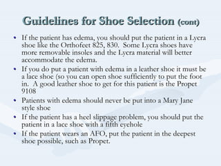 Guidelines for Shoe Selection (cont)Guidelines for Shoe SelectionGuidelines for Shoe Selection (cont)(cont)
•• If the patient has edema, you should put the patient in a LycraIf the patient has edema, you should put the patient in a Lycra
shoe like theshoe like the OrthofeetOrthofeet 825, 830. Some Lycra shoes have825, 830. Some Lycra shoes have
more removable insoles and the Lycra material will bettermore removable insoles and the Lycra material will better
accommodate the edema.accommodate the edema.
•• If you do put a patient with edema in a leather shoe it must beIf you do put a patient with edema in a leather shoe it must be
a lace shoe (so you can open shoe sufficiently to put the foota lace shoe (so you can open shoe sufficiently to put the foot
in. A good leather shoe to get for this patient is thein. A good leather shoe to get for this patient is the PropetPropet
91089108
•• Patients with edema should never be put into a Mary JanePatients with edema should never be put into a Mary Jane
style shoestyle shoe
•• If the patient has a heel slippage problem, you should put theIf the patient has a heel slippage problem, you should put the
patient in a lace shoe with a fifth eyeholepatient in a lace shoe with a fifth eyehole
•• If the patient wears an AFO, put the patient in the deepestIf the patient wears an AFO, put the patient in the deepest
shoe possible, such asshoe possible, such as PropetPropet..
 