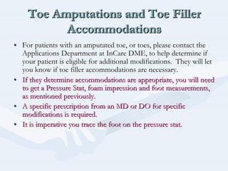 Toe Amputations and Toe Filler
Accommodations
Toe Amputations and Toe FillerToe Amputations and Toe Filler
AccommodationsAccommodations
•• For patients with an amputated toe, or toes, please contact theFor patients with an amputated toe, or toes, please contact the
Applications Department atApplications Department at InCareInCare DME, to help determine ifDME, to help determine if
your patient is eligible for additional modifications. They wilyour patient is eligible for additional modifications. They will letl let
you know if toe filler accommodations are necessary.you know if toe filler accommodations are necessary.
•• If they determine accommodations are appropriate, you will needIf they determine accommodations are appropriate, you will need
to get a Pressure Stat, foam impression and foot measurements,to get a Pressure Stat, foam impression and foot measurements,
as mentioned previously.as mentioned previously.
•• A specific prescription from an MD or DO for specificA specific prescription from an MD or DO for specific
modifications is required.modifications is required.
•• It is imperative you trace the foot on the pressure stat.It is imperative you trace the foot on the pressure stat.
 