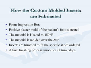 How the Custom Molded Inserts
are Fabricated
How the Custom Molded InsertsHow the Custom Molded Inserts
are Fabricatedare Fabricated
•• Foam Impression BoxFoam Impression Box
•• Positive plaster mold of the patientPositive plaster mold of the patient’’s foot is createds foot is created
•• The material is Heated to 450/FThe material is Heated to 450/F
•• The material is molded over the cast.The material is molded over the cast.
•• Inserts are trimmed to fit the specific shoes orderedInserts are trimmed to fit the specific shoes ordered
•• A final finishing process smoothes all trim edges.A final finishing process smoothes all trim edges.
 