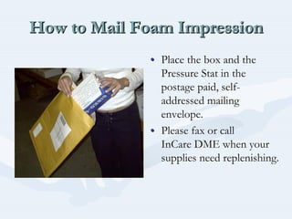 How to Mail Foam ImpressionHow to Mail Foam ImpressionHow to Mail Foam Impression
•• Place the box and thePlace the box and the
Pressure Stat in thePressure Stat in the
postage paid, selfpostage paid, self--
addressed mailingaddressed mailing
envelope.envelope.
•• Please fax or callPlease fax or call
InCareInCare DME when yourDME when your
supplies need replenishing.supplies need replenishing.
 