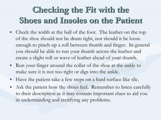 Checking the Fit with the
Shoes and Insoles on the Patient
Checking the Fit with theChecking the Fit with the
Shoes and Insoles on the PatientShoes and Insoles on the Patient
•• Check the width at the ball of the foot. The leather on the topCheck the width at the ball of the foot. The leather on the top
of the shoe should not be drum tight, nor should it be looseof the shoe should not be drum tight, nor should it be loose
enough to pinchenough to pinch--up a roll between thumb and finger. In generalup a roll between thumb and finger. In general
you should be able to run your thumb across the leather andyou should be able to run your thumb across the leather and
create a slight roll or wave of leather ahead of your thumb.create a slight roll or wave of leather ahead of your thumb.
•• Run your finger around the collar of the shoe at the ankle toRun your finger around the collar of the shoe at the ankle to
make sure it is not too tight or digs into the ankle.make sure it is not too tight or digs into the ankle.
•• Have the patient take a few steps on a hard surface like tile.Have the patient take a few steps on a hard surface like tile.
•• Ask the patient how the shoes feel. Remember to listen carefullAsk the patient how the shoes feel. Remember to listen carefullyy
to their description as it may contain important clues to aid yoto their description as it may contain important clues to aid youu
in understanding and rectifying any problems.in understanding and rectifying any problems.
 