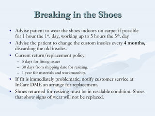 Breaking in the ShoesBreaking in the ShoesBreaking in the Shoes
•• Advise patient to wear the shoes indoors on carpet if possibleAdvise patient to wear the shoes indoors on carpet if possible
for 1 hour the 1for 1 hour the 1stst. day, working up to 5 hours the 5. day, working up to 5 hours the 5thth. day. day
•• Advise the patient to change the custom insoles everyAdvise the patient to change the custom insoles every 4 months,4 months,
discarding the old insoles.discarding the old insoles.
•• Current return/replacement policy:Current return/replacement policy:
–– 5 days for fitting issues5 days for fitting issues
–– 30 days from shipping date for resizing.30 days from shipping date for resizing.
–– 1 year for materials and workmanship.1 year for materials and workmanship.
•• If fit is immediately problematic, notify customer service atIf fit is immediately problematic, notify customer service at
InCareInCare DME an arrange for replacement.DME an arrange for replacement.
•• Shoes returned for resizing must be in resalable condition. ShoeShoes returned for resizing must be in resalable condition. Shoess
that show signs of wear will not be replaced.that show signs of wear will not be replaced.
 