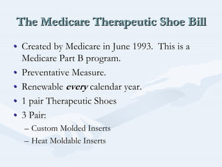 The Medicare Therapeutic Shoe BillThe Medicare Therapeutic Shoe BillThe Medicare Therapeutic Shoe Bill
•• Created by Medicare in June 1993. This is aCreated by Medicare in June 1993. This is a
Medicare Part B program.Medicare Part B program.
•• Preventative Measure.Preventative Measure.
•• RenewableRenewable everyevery calendar year.calendar year.
•• 1 pair Therapeutic Shoes1 pair Therapeutic Shoes
•• 3 Pair:3 Pair:
–– Custom Molded InsertsCustom Molded Inserts
–– Heat Moldable InsertsHeat Moldable Inserts
 