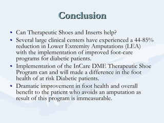 ConclusionConclusionConclusion
•• Can Therapeutic Shoes and Inserts help?Can Therapeutic Shoes and Inserts help?
•• Several large clinical centers have experienced a 44Several large clinical centers have experienced a 44--85%85%
reduction in Lower Extremity Amputations (LEA)reduction in Lower Extremity Amputations (LEA)
with the implementation of improved footwith the implementation of improved foot--carecare
programs for diabetic patients.programs for diabetic patients.
•• Implementation of theImplementation of the InCareInCare DME Therapeutic ShoeDME Therapeutic Shoe
Program can and will made a difference in the footProgram can and will made a difference in the foot
health of at risk Diabetic patients.health of at risk Diabetic patients.
•• Dramatic improvement in foot health and overallDramatic improvement in foot health and overall
benefit to the patient who avoids an amputation asbenefit to the patient who avoids an amputation as
result of this program is immeasurable.result of this program is immeasurable.
 