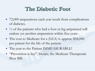 The Diabetic FootThe Diabetic FootThe Diabetic Foot
•• 72,000 amputations each year result from complications72,000 amputations each year result from complications
of diabetes.of diabetes.
•• ½½ of the patients who had a foot or leg amputated willof the patients who had a foot or leg amputated will
endure yet another amputation within five years .endure yet another amputation within five years .
•• The cost to Medicare for a (LEA) is approx. $54,000The cost to Medicare for a (LEA) is approx. $54,000
per patient for the life of the patient.per patient for the life of the patient.
•• The cost to the Patient IMMEASURABLE!The cost to the Patient IMMEASURABLE!
•• ““Prevention is keyPrevention is key””. Hence, the Medicare Therapeutic. Hence, the Medicare Therapeutic
Shoe Bill.Shoe Bill.
 