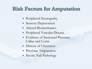 Risk Factors for AmputationRisk Factors for AmputationRisk Factors for Amputation
•• Peripheral NeuropathyPeripheral Neuropathy
•• Sensory DepravationSensory Depravation
•• Altered BiomechanicsAltered Biomechanics
•• Peripheral Vascular DiseasePeripheral Vascular Disease
•• Evidence of Increased Pressure,Evidence of Increased Pressure,
Callus and CornsCallus and Corns
•• History of UlcerationHistory of Ulceration
•• Previous AmputationPrevious Amputation
•• Severe Nail PathologySevere Nail Pathology
 