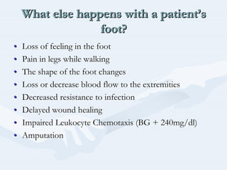 What else happens with a patient’s
foot?
What else happens with a patientWhat else happens with a patient’’ss
foot?foot?
•• Loss of feeling in the footLoss of feeling in the foot
•• Pain in legs while walkingPain in legs while walking
•• The shape of the foot changesThe shape of the foot changes
•• Loss or decrease blood flow to the extremitiesLoss or decrease blood flow to the extremities
•• Decreased resistance to infectionDecreased resistance to infection
•• Delayed wound healingDelayed wound healing
•• Impaired LeukocyteImpaired Leukocyte ChemotaxisChemotaxis (BG + 240mg/dl)(BG + 240mg/dl)
•• AmputationAmputation
 
