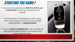 STARTING THE GAME !
• First of all, for the shift between DRIVING MODE and
GAME MODE. We have given the facility in the
keychain.
• The default option is for driving the car and if a player
wants to play the game then he has to select he GAME
MODE BUTTON on THE KEYCHAIN.
• There is a DIGITAL ASSISSTANT in the car which will
guide the player during Playtime, the advantage is that
player will not feel alone.
 