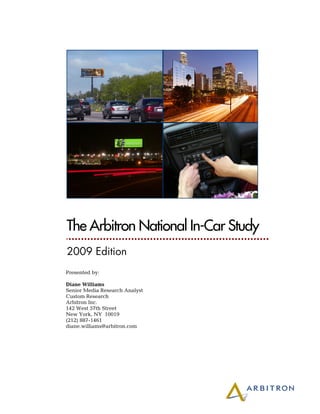 The Arbitron National In-Car Study
2009 Edition
Presented by:

Diane Williams
Senior Media Research Analyst
Custom Research
Arbitron Inc.
142 West 57th Street
New York, NY 10019
(212) 887-1461
diane.williams@arbitron.com
 