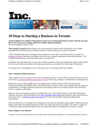 10 Steps to Starting a Business in Toronto                                                                Page 1 of 4




10 Steps to Starting a Business in Toronto
Toronto might be too modest to brag about its status as an entrepreneurial haven, but it's ripe for start-ups.
Here's how to get your company started in Canada's largest metropolis.
By Alyssa Danigelis | Sep 21, 2010

The economic recession that put America on its knees hardly touched Toronto. Steadied by strong, highly
regulated banks and buoyed by an educated workforce, Canada's largest city is open for business.

"TSX is the third-largest stock exchange on the continent. It's rock solid," says Katherine Roos, manager of
Enterprise Toronto, a public-private alliance run by the city to support entrepreneurs and small businesses. "The
Canadian banks didn't go under, they didn't need to be bailed out."

In addition, the multicultural city is clean, safe, and full of parkland. The main disadvantage might actually be that
the city doesn't tend to shout about its strengths, particularly as an incubator for a wide range of businesses.

For entrepreneurs contemplating a move to the great north, Torontonians offer these insights:


Step 1: Identify the Basic Incentives

"The strength of Toronto is that we have such a diversified economy," says Eva Pyatt, director of business services
for the city's economic development and culture division. That strong economy is a natural draw for entrepreneurs.

Ontario has a low net debt-to-GDP ratio, which helps keep taxes down. Early in 2010, the international
professional auditing firm KPMG, based in the Netherlands, assessed 41 large cities worldwide on their general tax
competitiveness, including corporate income taxes and statutory labor costs. It ranked Toronto fifth, above New
York, Los Angeles, and London.

There are many local business incentives available, Roos says. They include resource conservation and energy
efficiency incentives offered through the city's Better Buildings Partnership and funding for early stage businesses
from the province. An Ontario Centre of Excellence in Toronto also provides funding for rapid-growth
entrepreneurs.

Roos cites Susan Ho as an example of an entrepreneur who received substantial startup support. With help from an
Ontario self-employment training program and the city-funded food business incubator, she started a company in
Toronto that makes tea-infused cookies. Now, more than 200 retailers are selling her Tea Aura Inc. cookies.

Step 2: Register Your Business

Toronto is one of the easiest places in the world to start a business. In Canada, it's a one-step procedure versus six




http://www.inc.com/guides/2010/09/10-steps-to-starting-a-business-in-toronto_Printer_Fri...                 9/22/2010
 
