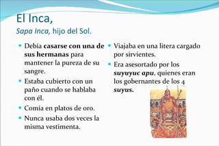 El Inca,  Sapa Inca,  hijo del Sol. Debía  casarse con una de sus hermanas  para mantener la pureza de su sangre. Estaba cubierto con un paño cuando se hablaba con él. Comía en platos de oro. Nunca usaba dos veces la misma vestimenta. Viajaba en una litera cargado por sirvientes. Era asesortado por los  suyuyuc apu , quienes eran los gobernantes de los 4  suyus. 