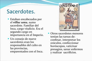 Sacerdotes. Estaban encabezados por  el  villac umu , sumo sacerdote. Familiar del Inca, cargo vitalicio. Era el segundo cargo en importancia en el Imperio. Un consejo de nueve sacerdotes eran los responsables del culto en las provincias, emparentados con el Inca. Otros sacerdotes menores tenían las tareas de: confesar, interpretar los oráculos, confeccionar horóscopos, vaticinar presagios, sanar enfermos  y realizar  sacrificios. 