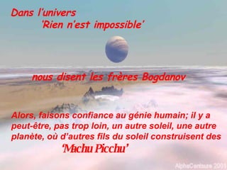 Dans l’univers ‘ Rien n’est impossible’ nous disent les frères Bogdanov Alors, faisons confiance au génie humain; il y a peut-être, pas trop loin, un autre soleil, une autre planète, où d’autres fils du soleil construisent des ‘ Machu Picchu’ 
