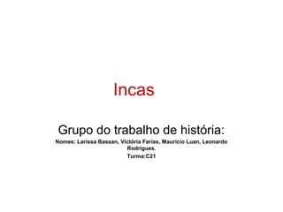 Incas

Grupo do trabalho de história:
Nomes: Larissa Bassan, Victória Farias, Mauricio Luan, Leonardo
                         Rodrigues.
                         Turma:C21
 