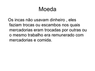 Moeda
Os incas não usavam dinheiro , eles
faziam trocas ou escambos nos quais
mercadorias eram trocadas por outras ou
o mesmo trabalho era remunerado com
mercadorias e comida.
 