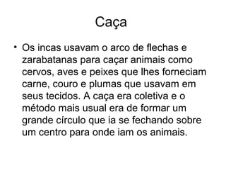 Caça
• Os incas usavam o arco de flechas e
  zarabatanas para caçar animais como
  cervos, aves e peixes que lhes forneciam
  carne, couro e plumas que usavam em
  seus tecidos. A caça era coletiva e o
  método mais usual era de formar um
  grande círculo que ia se fechando sobre
  um centro para onde iam os animais.
 