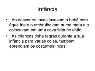 Infância
•  Ao nascer os Incas lavavam o bebê com
 água fria e o embrulhavam numa mata e o
 colocavam em uma cova feita no chão .
• As crianças tinha regras durante a sua
 infância para várias coisa, também
 aprendiam os costumes Incas.
 