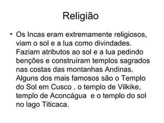 Religião
• Os Incas eram extremamente religiosos,
  viam o sol e a lua como divindades.
  Faziam atributos ao sol e a lua pedindo
  benções e construíram templos sagrados
  nas costas das montanhas Andinas.
  Alguns dos mais famosos são o Templo
  do Sol em Cusco , o templo de Vilkike,
  templo de Aconcágua e o templo do sol
  no lago Titicaca.
 
