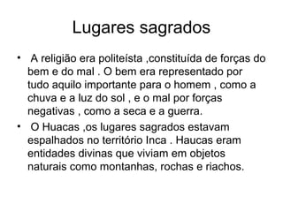 Lugares sagrados
• A religião era politeísta ,constituída de forças do
  bem e do mal . O bem era representado por
  tudo aquilo importante para o homem , como a
  chuva e a luz do sol , e o mal por forças
  negativas , como a seca e a guerra.
• O Huacas ,os lugares sagrados estavam
  espalhados no território Inca . Haucas eram
  entidades divinas que viviam em objetos
  naturais como montanhas, rochas e riachos.
 