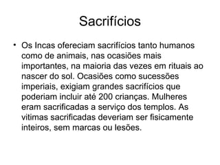Sacrifícios
• Os Incas ofereciam sacrifícios tanto humanos
  como de animais, nas ocasiões mais
  importantes, na maioria das vezes em rituais ao
  nascer do sol. Ocasiões como sucessões
  imperiais, exigiam grandes sacrifícios que
  poderiam incluir até 200 crianças. Mulheres
  eram sacrificadas a serviço dos templos. As
  vitimas sacrificadas deveriam ser fisicamente
  inteiros, sem marcas ou lesões.
 