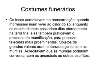 Costumes funerários
• Os Incas acreditavam na reencarnação, quando
  morressem iriam viver ao calor do sol enquanto
  os desobedientes passariam dias eternamente
  na terra fria, eles também praticavam o
  processo de mumificação, para pessoas
  falecidas mais proeminentes. Objetos de
  grandes valores eram enterrados junto com as
  múmias. Acreditavam que as múmias poderiam
  conversar com os ancestrais ou outros espíritos.
 