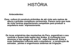 HISTÓRIA

    Antecedentes:

Essa cultura já construía pirâmides de até vinte seis metros de
  altura e grandes complexos cerimoniais. Parece certo que mais
  de vinte centros populacionais competiam para produzir a
  arquitetura mais impressionante.



 Os incas originários das montanhas do Peru, expandiram o seu
  controle a quase toda região dos Andes. A civilização inca
  alcançou o seu apogeu no séc XV , sobe Pachacuti. Entre a
  suas realizações culturais está a arquitetura , a construção de
  estradas , pontes e engenhosos sistemas de irrigação .
 