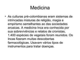 Medicina
• As culturas pré-colombianas eram sistemas de
  intrincadas misturas de religião, magia e
  empirismo semelhantes ao das sociedades
  arcaicas. A medicina Inca era conhecida por
  sua sobrevivências e relatos de cronistas,
  1.400 espécies de vegetais foram reunidos. Os
  Incas fizeram muitas descobertas
  farmacológicas. Usavam vários tipos de
  instrumentos para tratar doenças.
 