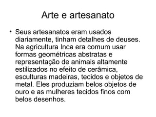 Arte e artesanato
• Seus artesanatos eram usados
  diariamente, tinham detalhes de deuses.
  Na agricultura Inca era comum usar
  formas geométricas abstratas e
  representação de animais altamente
  estilizados no efeito de cerâmica,
  esculturas madeiras, tecidos e objetos de
  metal. Eles produziam belos objetos de
  ouro e as mulheres tecidos finos com
  belos desenhos.
 