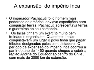 A expansão do império Inca

• O imperador Pachacuti foi o homem mais
  poderoso da américa, enviava expedições para
  conquistar terras. Pachacuti acrescentava terras
  e guerreiros ao seu comando.
• Os Incas tinham um exército muito bem
  treinado e organizado. Quando os Incas
  conquistavam um lugar o povo tinha que pagar
  tributos designados pelos conquistadores.O
  período de expansao do império Inca ocorreu a
  partir do ano de 1450 quando chegou a cobrir a
  região Andina do Equador ao centro do Chile ,
  com mais de 3000 km de extensão.
 