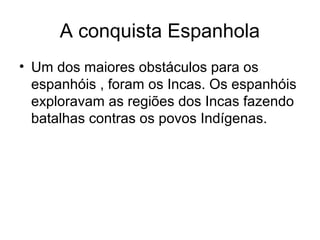 A conquista Espanhola
• Um dos maiores obstáculos para os
  espanhóis , foram os Incas. Os espanhóis
  exploravam as regiões dos Incas fazendo
  batalhas contras os povos Indígenas.
 