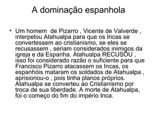 A dominação espanhola

• Um homem de Pizarro , Vicente de Valverde ,
  interpelou Atahualpa para que os Incas se
  convertessem ao cristianismo, se eles se
  recusassem , seriam considerados inimigos da
  igreja e da Espanha. Atahualpa RECUSOU ,
  isso foi considerado razão o suficiente para que
  Francisco Pizarro atacassem os Incas, os
  espanhóis mataram os soldados de Atahualpa ,
  aprisionou-o , pois tinha planos próprios.
  Atahualpa se converteu ao Cristianismo por
  troca de sua liberdade. A morte de Atahualpa,
  foi o começo do fim do império Inca.
 