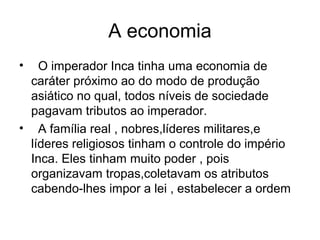 A economia
•   O imperador Inca tinha uma economia de
  caráter próximo ao do modo de produção
  asiático no qual, todos níveis de sociedade
  pagavam tributos ao imperador.
• A família real , nobres,líderes militares,e
  líderes religiosos tinham o controle do império
  Inca. Eles tinham muito poder , pois
  organizavam tropas,coletavam os atributos
  cabendo-lhes impor a lei , estabelecer a ordem
 