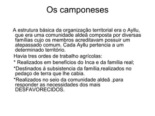 Os camponeses

A estrutura básica da organização territorial era o Ayllu,
 que era uma comunidade aldeã composta por diversas
 famílias cujo os membros acreditavam possuir um
 atepassado comum. Cada Ayllu pertencia a um
 determinado território.
Havia tres ordes de trabalho agrícolas:
* Realizados em benefícios do Inca e da família real;
*Destinados á subsistencia da família,realizados no
 pedaço de terra que lhe cabia.
*Realizados no seio da comunidade aldeã ,para
 responder as necessidades dos mais
 DESFAVORECIDOS.
 