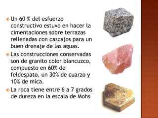  Un  60 % del esfuerzo
  constructivo estuvo en hacer la
  cimentaciones sobre terrazas
  rellenadas con cascajos para un
  buen drenaje de las aguas.
 Las construcciones conservadas
  son de granito color blancuzco,
  compuesto en 60% de
  feldespato, un 30% de cuarzo y
  10% de mica.
 La roca tiene entre 6 a 7 grados
  de dureza en la escala de Mohs
 