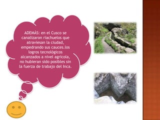 ADEMÁS: en el Cusco se
  canalizaron riachuelos que
     atraviesan la ciudad,
  empedrando sus cauces.los
      logros tecnológicos
 alcanzados a nivel agrícola,
 no hubieran sido posibles sin
la fuerza de trabajo del Inca.
 
