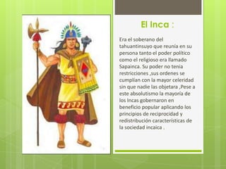 El Inca :
Era el soberano del
tahuantinsuyo que reunía en su
persona tanto el poder político
como el religioso era llamado
Sapainca. Su poder no tenia
restricciones ,sus ordenes se
cumplían con la mayor celeridad
sin que nadie las objetara ,Pese a
este absolutismo la mayoría de
los Incas gobernaron en
beneficio popular aplicando los
principios de reciprocidad y
redistribución características de
la sociedad incaica .
 