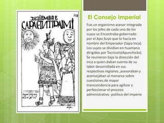El Consejo Imperial
Fue un organismo asesor integrado
por los jefes de cada uno de los
suyos se Encontraba gobernado
por el Apo Suyo que lo hacia en
nombre del Emperador (Sapa Inca).
Los suyos se dividían en huamanis
dirigidos por Tocricots(Apunchicks).
Se reunieron bajo la dirección del
inca a quien daban cuenta de su
labor desarrollada en sus
respectivas regiones ,asesoraban y
aconsejaban al monarca sobre
cuestiones de mayor
transcendencia para agilizar y
perfeccionar el proceso
administrativo -político del imperio
 