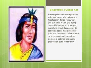 El Apunchic o Cápac Apo

Fueron gobernadores regionales
sujetos a su vez a la vigilancia y
fiscalización de los Tucuyricuy
(los que todo lo ven y lo oyen),
que cuidaban por el orden y el
cumplimiento de las normas de
conducta social más deseables
para una convivencia ideal a base
de la reciprocidad, con miras
siempre a obtener una buena
producción para redistribuir.
 