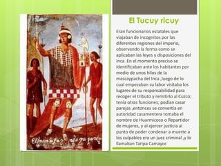 El Tucuy ricuy
Eran funcionarios estatales que
viajaban de incognitos por las
diferentes regiones del imperio,
observando la forma como se
aplicaban las leyes y disposiciones del
Inca .En el momento preciso se
identificaban ante los habitantes por
medio de unos hilos de la
mascaypacha del Inca ,luego de lo
cual empezaban su labor visitaba los
lugares de su responsabilidad para
recoger el tributo y remitirlo al Cuzco;
tenía otras funciones; podían casar
parejas ,entonces se convertía en
autoridad casamentera tomaba el
nombre de Huarmicoco o Repartidor
de mujeres, y al ejercer justicia al
punto de poder condenar a muerte a
los culpables era un juez criminal ,y lo
llamaban Taripa Camayoc
 