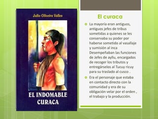 El curaca
   La mayoría eran antiguos,
    antiguos jefes de tribus
    sometidas a quienes se les
    conservaba su poder por
    haberse sometido al vasallaje
    y sumisión al inca
    Desempeñaban las funciones
    de Jefes de ayllu, encargados
    de recoger los tributos y
    entregárselos al Tucuy ricuy
    para su traslado al cusco .
   Era el personaje que estaba
    en contacto directo con la
    comunidad y era de su
    obligación velar por el orden ,
    el trabajo y la producción.
 