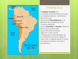 Imperio inca
El Imperio incaico fue
un estado precolombino situado
en América del Sur. Al territorio
del mismo se
denominó Tahuantinsuyo y al
periodo de su dominio se le
conoce además
como incanato e incario. Floreció
en la zona andina del
subcontinente entre los
siglos XV y XVI, como
consecuencia del apogeo de
la civilización incaica. Abarcó
cerca de 2 millones de km² entre
el océano Pacífico y la selva
amazónica
 
