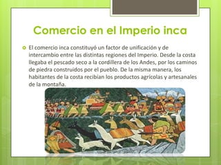 Comercio en el Imperio inca
   El comercio inca constituyó un factor de unificación y de
    intercambio entre las distintas regiones del Imperio. Desde la costa
    llegaba el pescado seco a la cordillera de los Andes, por los caminos
    de piedra construidos por el pueblo. De la misma manera, los
    habitantes de la costa recibían los productos agrícolas y artesanales
    de la montaña.
 